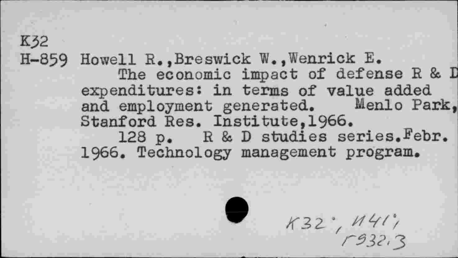 ﻿K32
H-859 Howell R.,Breswick W.,Wenrick E.
The economic impact of defense R & I expenditures: in terms of value added and employment generated. Menlo Park, Stanford Res. Institute,1966.
128 p. R & D studies series.Febr. 1966. Technology management program.
